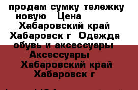 продам сумку-тележку новую › Цена ­ 1 200 - Хабаровский край, Хабаровск г. Одежда, обувь и аксессуары » Аксессуары   . Хабаровский край,Хабаровск г.